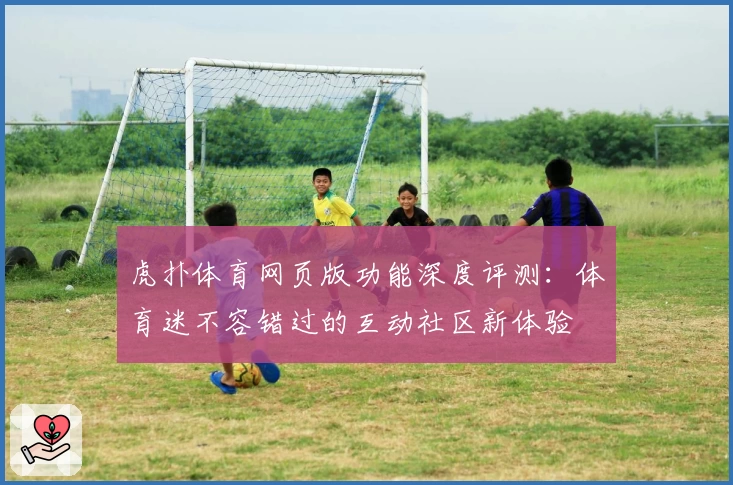 虎扑体育网页版功能深度评测：体育迷不容错过的互动社区新体验