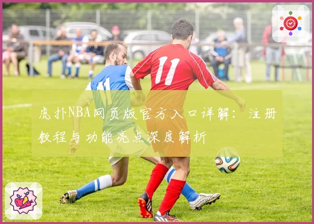 虎扑NBA网页版官方入口详解：注册教程与功能亮点深度解析