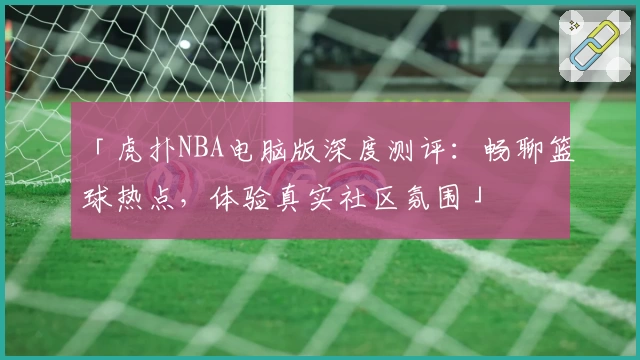 「虎扑NBA电脑版深度测评：畅聊篮球热点，体验真实社区氛围」