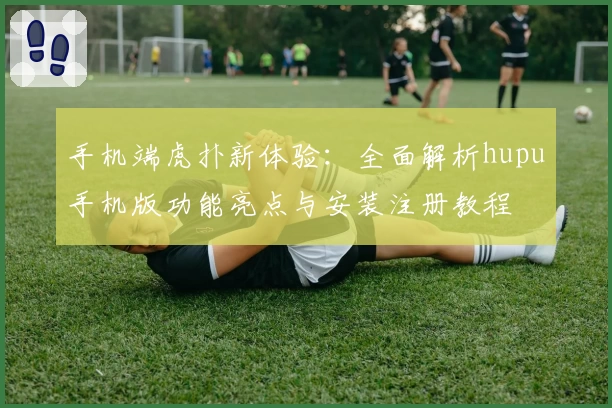 手机端虎扑新体验：全面解析hupu手机版功能亮点与安装注册教程