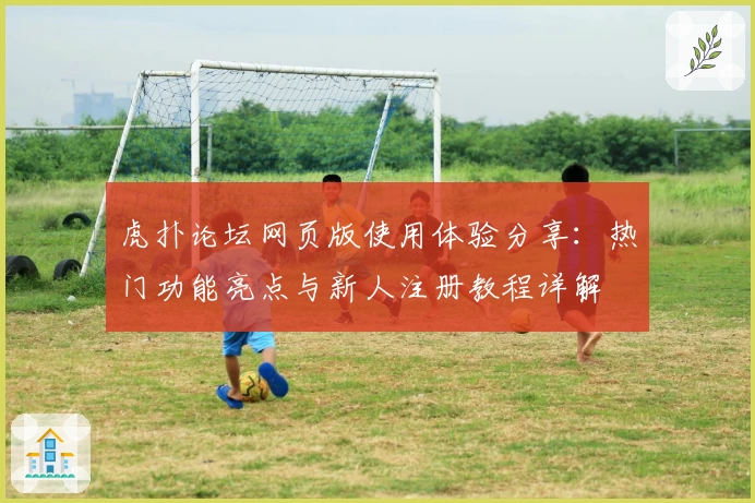 虎扑论坛网页版使用体验分享：热门功能亮点与新人注册教程详解