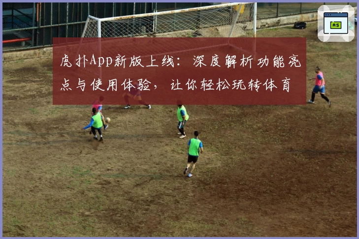 虎扑App新版上线：深度解析功能亮点与使用体验，让你轻松玩转体育社区