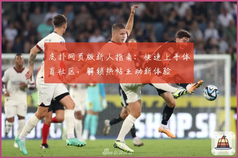 虎扑网页版新人指南：快速上手体育社区，解锁热帖互动新体验
