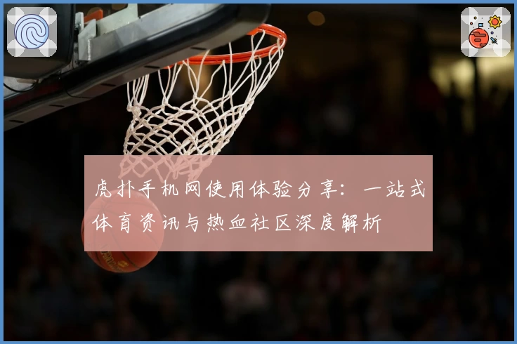 虎扑手机网使用体验分享：一站式体育资讯与热血社区深度解析