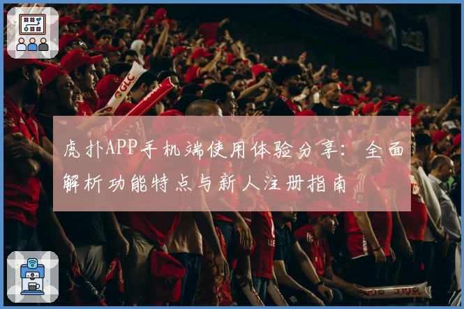 虎扑APP手机端使用体验分享:全面解析功能特点与新人注册指南