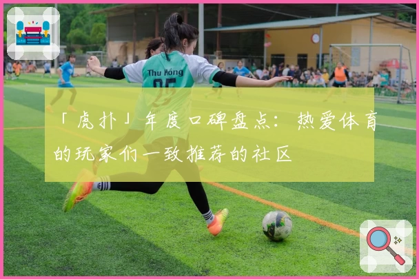 「虎扑」年度口碑盘点：热爱体育的玩家们一致推荐的社区