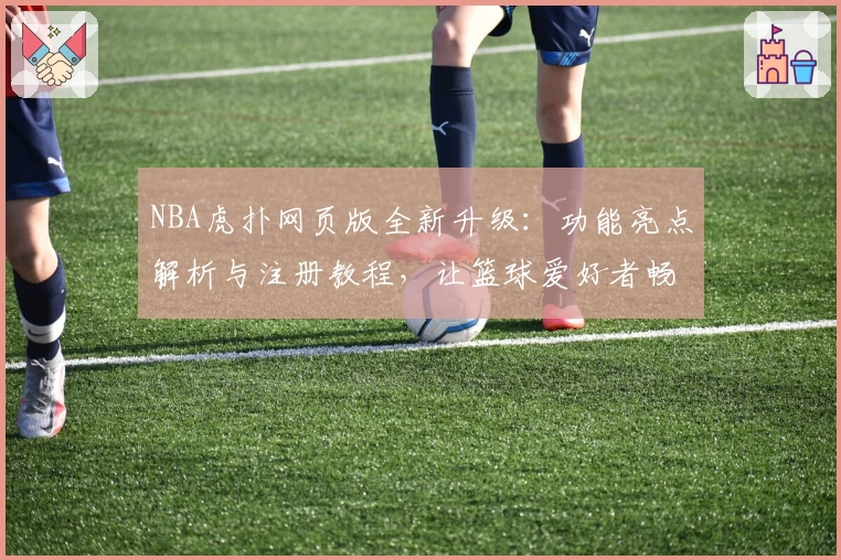 NBA虎扑网页版全新升级：功能亮点解析与注册教程，让篮球爱好者畅享无缝体验