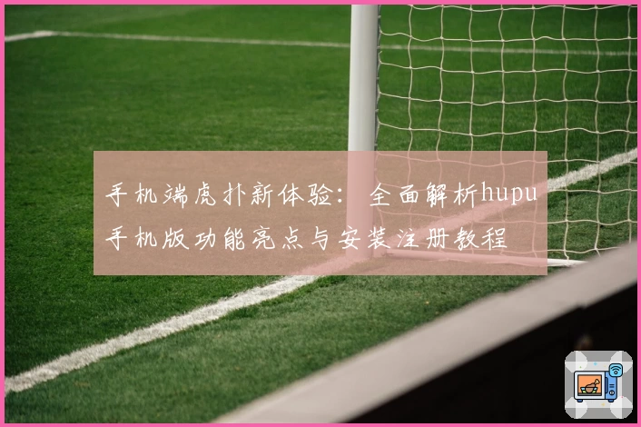 手机端虎扑新体验：全面解析hupu手机版功能亮点与安装注册教程