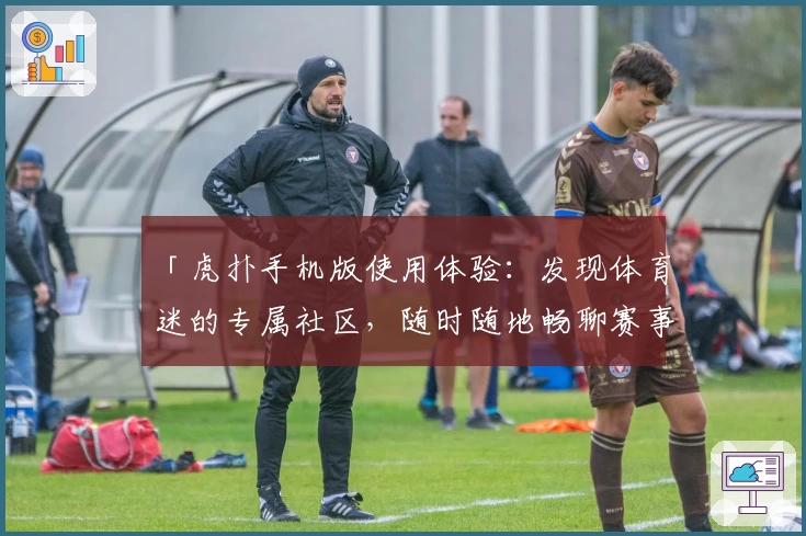 「虎扑手机版使用体验：发现体育迷的专属社区，随时随地畅聊赛事热点」