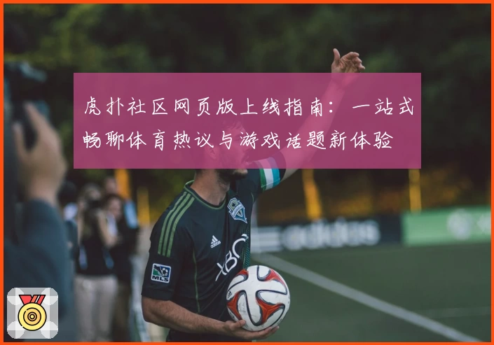 虎扑社区网页版上线指南：一站式畅聊体育热议与游戏话题新体验
