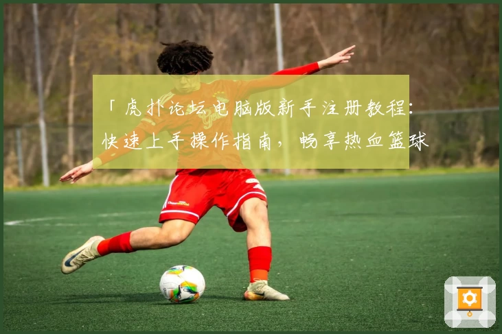 「虎扑论坛电脑版新手注册教程:快速上手操作指南,畅享热血篮球与社区互动新体验」
