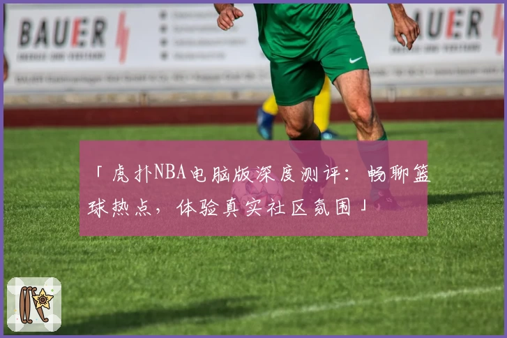 「虎扑NBA电脑版深度测评：畅聊篮球热点，体验真实社区氛围」