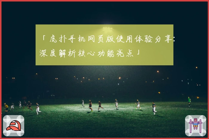 「虎扑手机网页版使用体验分享：深度解析核心功能亮点」
