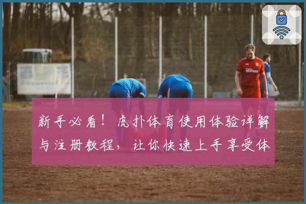 新手必看!虎扑体育使用体验详解与注册教程,让你快速上手享受体育社区魅力