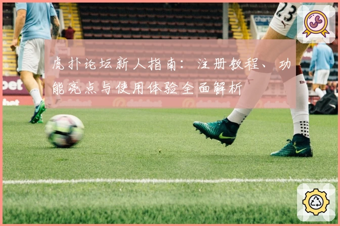 虎扑论坛新人指南：注册教程、功能亮点与使用体验全面解析
