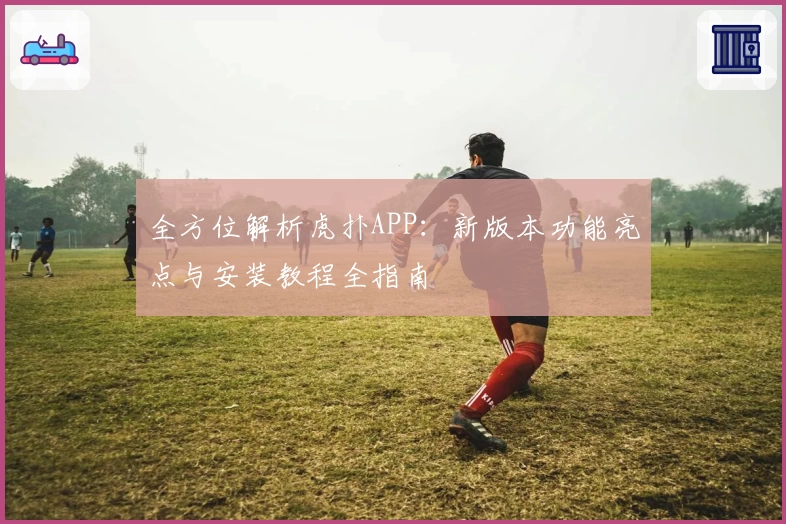 全方位解析虎扑APP：新版本功能亮点与安装教程全指南